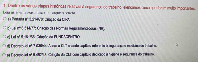 Dentre as várias etapas históricas relativas à segurança do trabalho, elencamos cinco que foram muito importantes.
Leia as alternativas abaixo, e marque a correta.
a) Portaria n° 3.214/78 : Criação da CIPA.
b) Lei n° 6.514/77: Criação das Normas Regulamentadoras (NR).
c) Lei n° 5.161/66 : Criação da FUNDACENTRO.
d) Decreto-lei n° 7.036/44 : Altera a CLT criando capítulo referente à segurança e medicina do trabalho.
e) Decreto-lei n° 5. 452/43 : Criação da CLT com capítulo dedicado à higiene e segurança do trabalho.