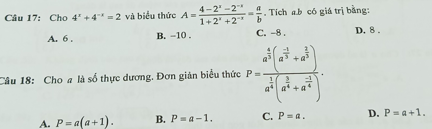 Cho 4^x+4^(-x)=2 và biểu thức A= (4-2^x-2^(-x))/1+2^x+2^(-x) = a/b . Tích a.b có giá trị bằng:
A. 6.
B. -10. C. -8.
D. 8.
Câu 18: Cho # là số thực dương. Đơn giản biểu thức P=frac a^(frac 4)3(a^(frac -1)3+a^(frac 2)3)a^(frac 1)3(a^(frac 5)4+a^(frac -1)4).
A. P=a(a+1). B. P=a-1. C. P=a. D. P=a+1.