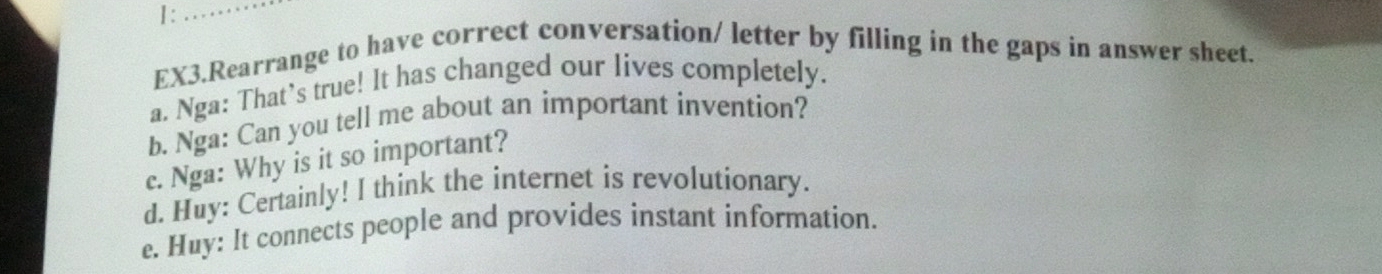 1:_ 
EX3.Rearrange to have correct conversation/ letter by filling in the gaps in answer sheet. 
a. Nga: That’s true! It has changed our lives completely. 
b. Nga: Can you tell me about an important invention? 
c. Nga: Why is it so important? 
d. Huy: Certainly! I think the internet is revolutionary. 
e. Huy: It connects people and provides instant information.