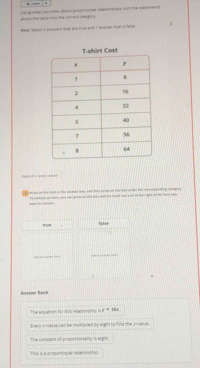 ◀ Listen
Using what you know about proportional relationships, sort the statements
about the table into the correct category.
Hint: Select 3 answers that are true and 1 answer that is false.
T-shirt Cost
Table of x - and y -values
→ ) Press on the item in the answer box, and then press on the box under the corresponding category
To remove an item, you can press on the box and the trash can icon to the right of the item you
want to remove.
true false
Add an anwer Hur
Answer Bank
The equation for this relationship is y=16x
Every x -value can be multiplied by eight to find the y -value.
The constant of proportionality is eight.
This is a proportional relationship.