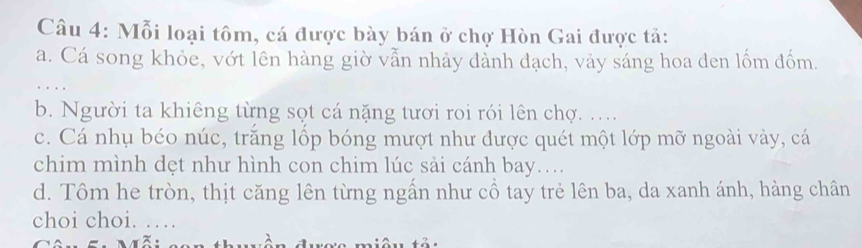 Mỗi loại tôm, cá được bày bán ở chợ Hòn Gai được tả:
a. Cá song khỏe, vớt lên hàng giờ vẫn nhảy đảnh đạch, vảy sáng hoa den lốm đốm.
b. Người ta khiêng từng sọt cá nặng tươi roi rói lên chợ. ..
c. Cá nhụ béo núc, trắng lốp bóng mượt như được quét một lớp mỡ ngoài vảy, cá
chim mình dẹt như hình con chim lúc sải cánh bay....
d. Tôm he tròn, thịt căng lên từng ngần như cổ tay trẻ lên ba, da xanh ánh, hàng chân
choi choi. …