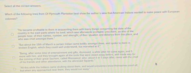 Select all the correct answers.
Which of the following lines from Of Plymouth Plantation best show the author's view that American Indians wanted to make peace with European
colonists?
"He became profitable to them in acquainting them with many things concerning the state of the
country in the east-parts where he lived, which was afterwards profitable unto them; as also of the
people hear, of their names, number, and strength; of their situation and distance from this place, and
who was chief amongst them."
"But about the 16th of March a certain Indian came boldly amongst them, and spoke to them in
broken English, which they could well understand, but marveled at it."
"Being, after some time of entertainment and gifts, dismissed, a while after he came again, and 5
more with him, and they brought again all the tools that were stolen away before, and made way for
the coming of their great Sachem, called Massasoyt; who, about 4 or 5 days after, came with the chief
of his friends and other attendance, with the aforesaid Squanto."
"All this while the Indians came skulking about them, and would sometimes show themselves aloof off,
but when any approached near them, they would run away."