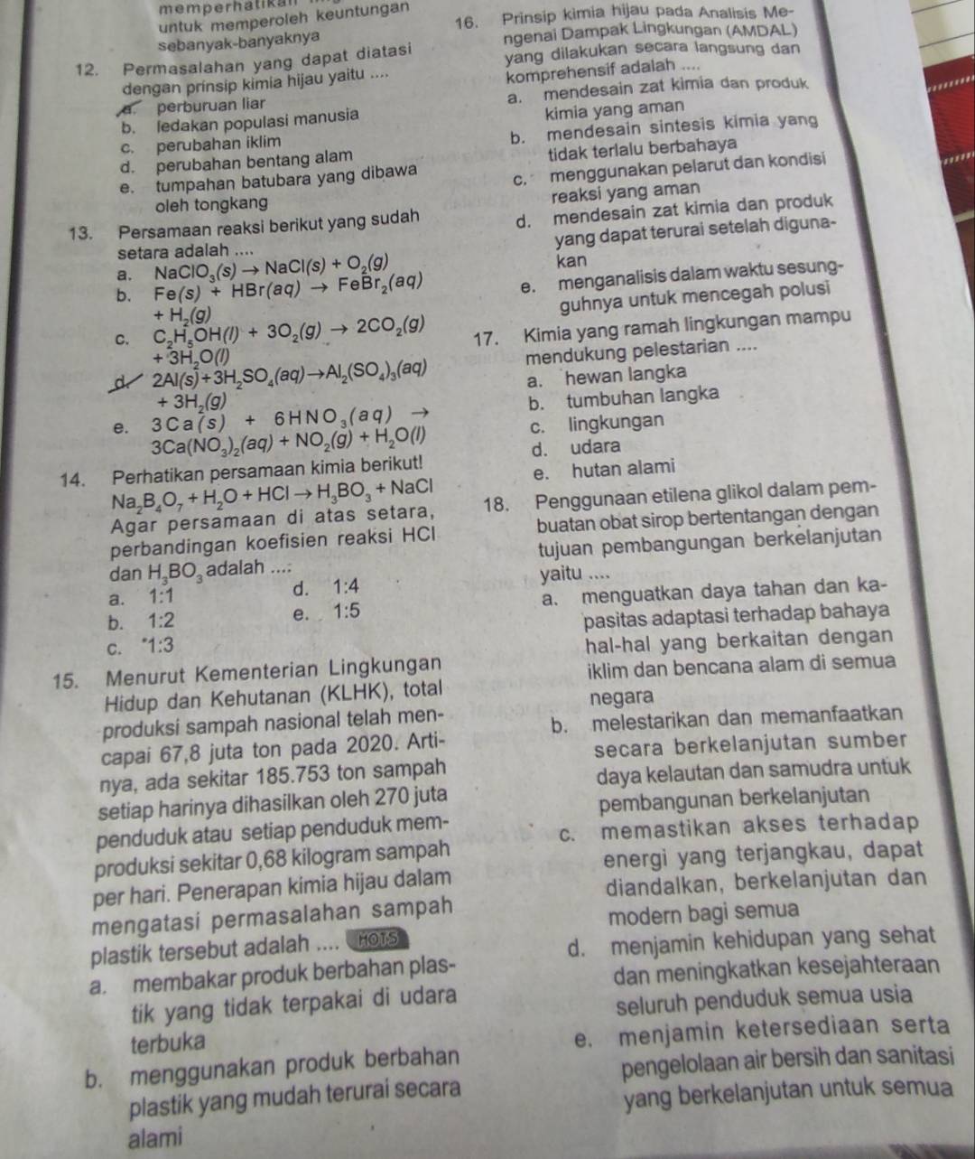 memperhatikan
16. Prinsip kimia hijau pada Analisis Me-
untuk memperoleh keuntungan
sebanyak-banyaknya ngenai Dampak Lingkungan (AMDAL)
12. Permasalahan yang dapat diatasi yang dilakukan secara langsung dan
dengan prínsip kimia hijau yaitu ....
komprehensif adalah ....
a perburuan liar a. mendesain zat kimia dan produk
b. ledakan populasi manusia
c. perubahan iklim kimia yang aman
d. perubahan bentang alam b. mendesain sintesis kimia yang
tidak terlalu berbahaya
e. tumpahan batubara yang dibawa
c. menggunakan pelarut dan kondisi
..'''
oleh tongkang
reaksi yang aman
13. Persamaan reaksi berikut yang sudah
d. mendesain zat kimia dan produk
yang dapat terurai setelah diguna-
setara adalah ....
a. NaClO_3(s)to NaCl(s)+O_2(g) kan
b. Fe(s)+HBr(aq)to FeBr_2(aq)
e. menganalisis dalam waktu sesung-
+H_2(g)
guhnya untuk mencegah polusi
C. C_2H_5OH(l)+3O_2(g)to 2CO_2(g) 17. Kimia yang ramah lingkungan mampu
+3H_2O(l)
d 2Al(s)+3H_2SO_4(aq)to Al_2(SO_4)_3(aq) mendukung pelestarian ....
a. hewan langka
e. 3Ca(s)+6HNO_3(aq) +3H_2(g) b. tumbuhan langka
14. Perhatikan persamaan kimia berikut! 3Ca(NO_3)_2(aq)+NO_2(g)+H_2O(l)
c. lingkungan
d. udara
e. hutan alami
Agar persamaan di atas setara, Na_2B_4O_7+H_2O+HClto H_3BO_3+NaCl 18. Penggunaan etilena glikol dalam pem-
perbandingan koefisien reaksi HCI buatan obat sirop bertentangan dengan
dan H_3BO_3 adalah .... tujuan pembangungan berkelanjutan
a. 1:1 1:4
yaitu ....
d.
b. 1:2 e. 1:5 a. menguatkan daya tahan dan ka-
pasitas adaptasi terhadap bahaya
C. ^.1:3
hal-hal yang berkaitan dengan 
15. Menurut Kementerian Lingkungan
iklim dan bencana alam di semua
Hidup dan Kehutanan (KLHK), total
negara
produksi sampah nasional telah men-
b. melestarikan dan memanfaatkan
capai 67,8 juta ton pada 2020. Arti-
secara berkelanjutan sumber
nya, ada sekitar 185.753 ton sampah
daya kelautan dan samudra untuk
setiap harinya dihasilkan oleh 270 juta
pembangunan berkelanjutan
penduduk atau setiap penduduk mem-
c. memastikan akses terhadap
produksi sekitar 0,68 kilogram sampah
energi yang terjangkau, dapat
per hari. Penerapan kimia hijau dalam
diandalkan, berkelanjutan dan
mengatasi permasalahan sampah
modern bagi semua
plastik tersebut adalah ……   HOTS
d. menjamin kehidupan yang sehat
a. membakar produk berbahan plas-
dan meningkatkan kesejahteraan
tik yang tidak terpakai di udara
seluruh penduduk semua usia
terbuka
e. menjamin ketersediaan serta
b. menggunakan produk berbahan
pengelolaan air bersih dan sanitasi
plastik yang mudah terurai secara
yang berkelanjutan untuk semua
alami