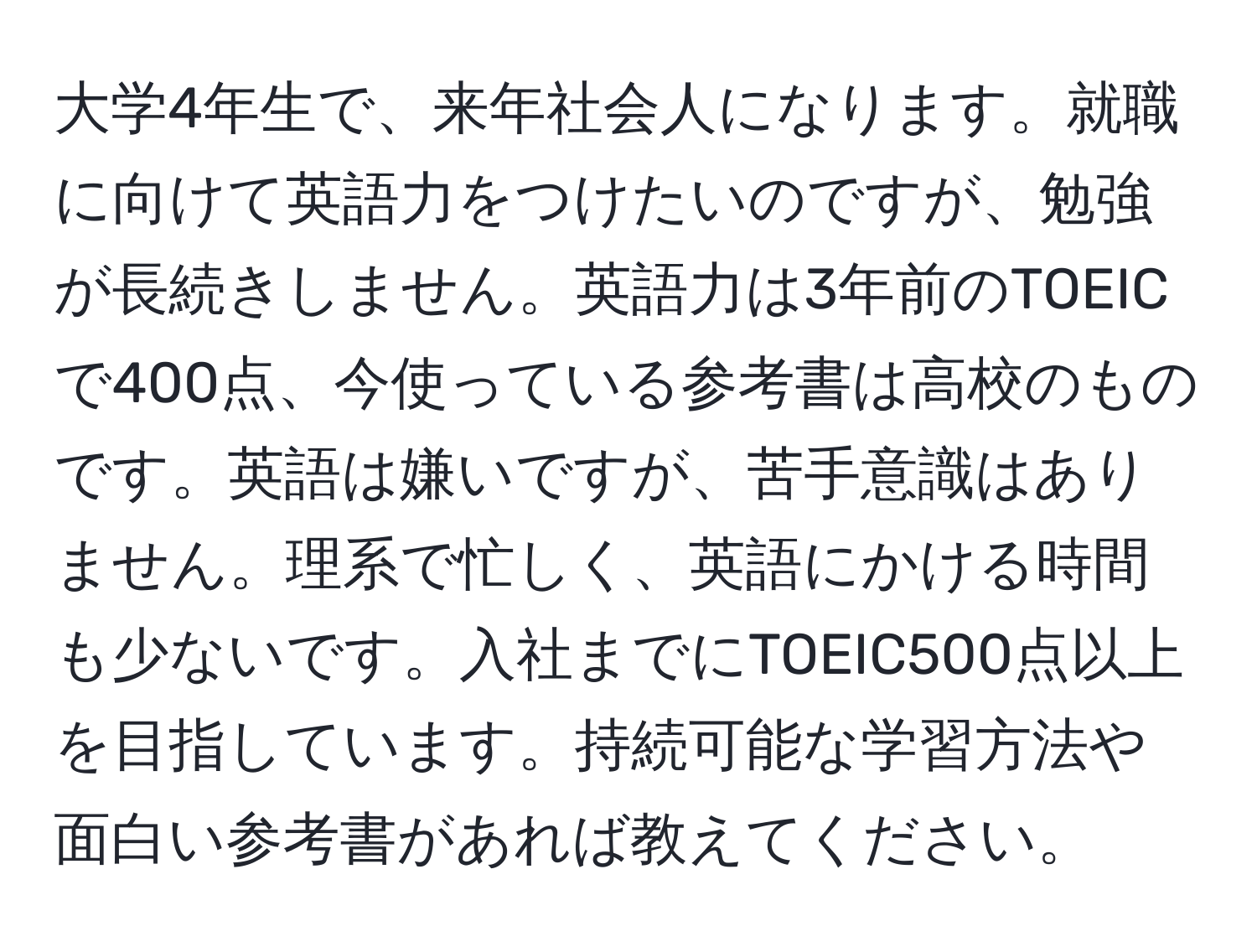 大学4年生で、来年社会人になります。就職に向けて英語力をつけたいのですが、勉強が長続きしません。英語力は3年前のTOEICで400点、今使っている参考書は高校のものです。英語は嫌いですが、苦手意識はありません。理系で忙しく、英語にかける時間も少ないです。入社までにTOEIC500点以上を目指しています。持続可能な学習方法や面白い参考書があれば教えてください。