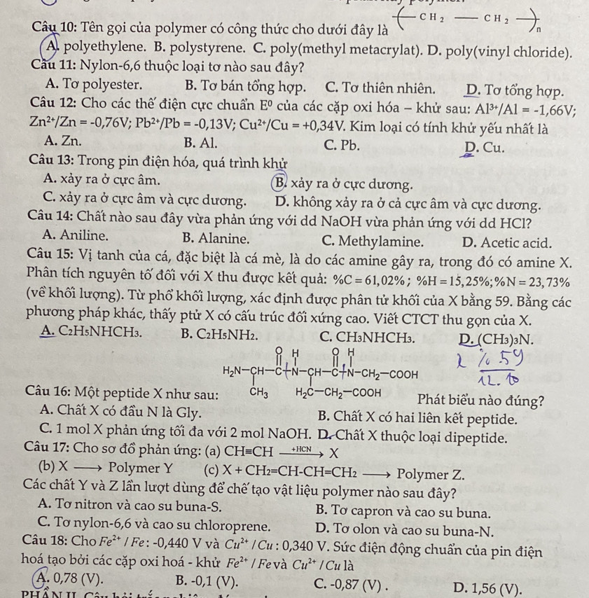 CH_2_  CH_2to _n
Câu 10: Tên gọi của polymer có công thức cho dưới đây là
A. polyethylene. B. polystyrene. C. poly(methyl metacrylat). D. poly(vinyl chloride).
Cầu 11: Nylon-6,6 thuộc loại tơ nào sau đây?
A. To polyester. B. Tơ bán tổng hợp. C. Tơ thiên nhiên. D. Tơ tổng hợp.
Câu 12: Cho các thế điện cực chuẩn E^0 của các cặp oxi hóa - khử sau: Al^(3+)/Al=-1,66V;
Zn^(2+)/Zn=-0,76V;Pb^(2+)/Pb=-0,13V;Cu^(2+)/Cu=+0,34V 7. Kim loại có tính khử yếu nhất là
A. Zn. B. Al. C. Pb. D. Cu.
Câu 13: Trong pin điện hóa, quá trình khử
A. xảy ra ở cực âm. B. xảy ra ở cực dương.
C. xảy ra ở cực âm và cực dương. D. không xảy ra ở cả cực âm và cực dương.
Câu 14: Chất nào sau đây vừa phản ứng với dd NaOH vừa phản ứng với dd HCl?
A. Aniline. B. Alanine. C. Methylamine. D. Acetic acid.
Câu 15: Vị tanh của cá, đặc biệt là cá mè, là do các amine gây ra, trong đó có amine X.
Phân tích nguyên tố đối với X thu được kết quả: % C=61,02% ;% H=15,25% ;% N=23,73%
(về khối lượng). Từ phổ khối lượng, xác định được phân tử khối của X bằng 59. Bằng các
phương pháp khác, thấy ptử X có cấu trúc đối xứng cao. Viết CTCT thu gọn của X.
A. C₂H₅NHCH₃. B. C₂H₅NH₂. C. CH₃NHCH₃. D. (CH_3) )3N.
H_2N=CH-CH_3^(HCH_(N-)^(O-)COOH+H_2)CH_2-COOH+H_2-COOH
Câu 16: Một peptide X như sau: Phát biểu nào đúng?
A. Chất X có đầu N là Gly. B. Chất X có hai liên kết peptide.
C. 1 mol X phản ứng tối đa với 2 mol NaOH. D. Chất X thuộc loại dipeptide.
Câu 17: Cho sơ đồ phản ứng: (a) CHequiv CHto HCN
(b)X → Polymer Y (c) X+CH_2=CH-CH=CH_2 Polymer Z.
Các chất Y và Z lần lượt dùng để chế tạo vật liệu polymer nào sau đây?
A. Tơ nitron và cao su buna-S. B. Tơ capron và cao su buna.
C. Tơ nylon-6,6 và cao su chloroprene. D. Tơ olon và cao su buna-N.
Câu 18: Cho Fe^(2+) / Fe : -0,440 V và Cu^(2+)/Cu:0,340V V. Sức điện động chuẩn của pin điện
hoá tạo bởi các cặp oxi hoá - khử Fe^(2+) / Fe và Cu^(2+) / Cu là
A. 0,78 (V). B. -0,1 (V). C. -0,87 (V) . D. 1,56 (V).
PHổ N II Câu hả