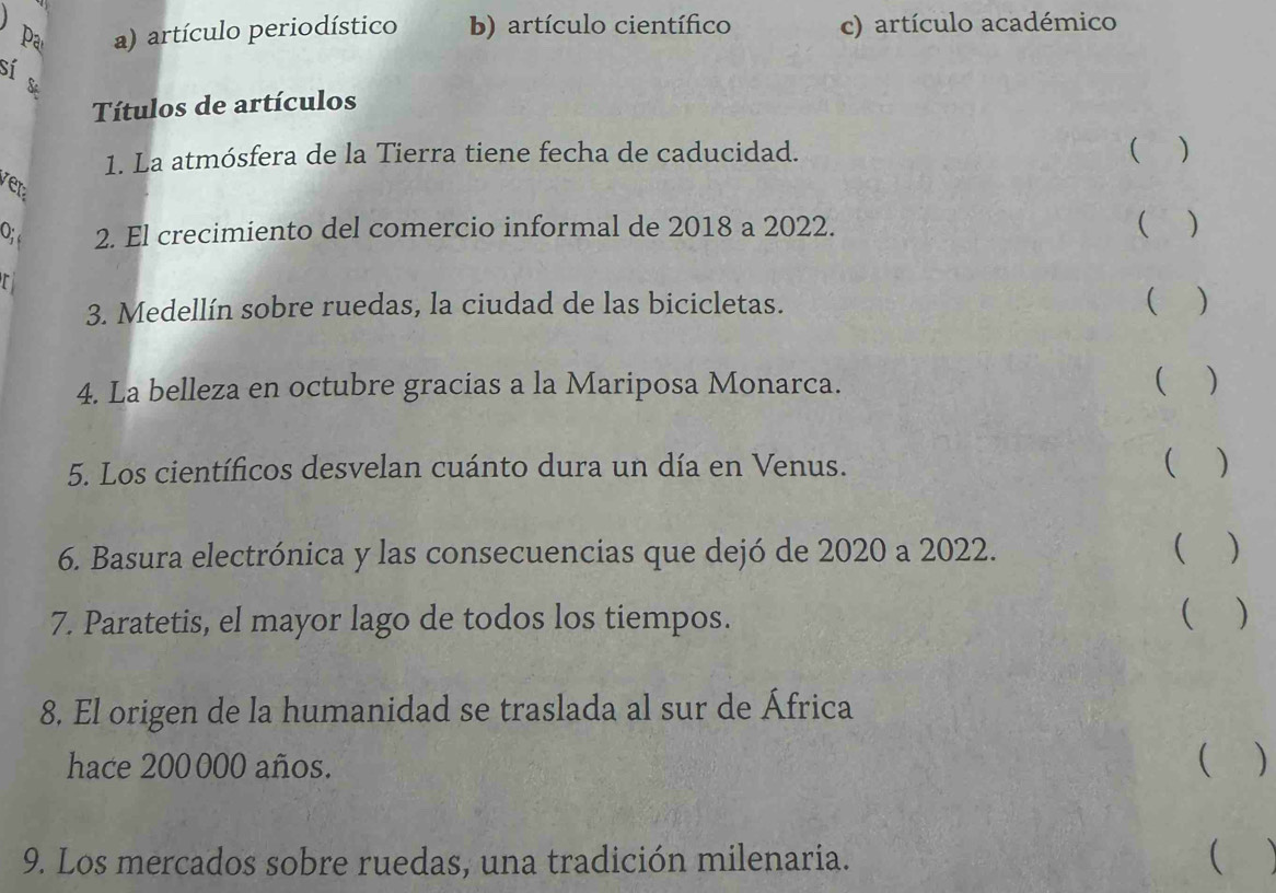 Pa a) artículo periodístico b) artículo científico c) artículo académico
sí s
Títulos de artículos
1. La atmósfera de la Tierra tiene fecha de caducidad.
 )
ver 
O; 2. El crecimiento del comercio informal de 2018 a 2022. ( )
3. Medellín sobre ruedas, la ciudad de las bicicletas. ( )
4. La belleza en octubre gracias a la Mariposa Monarca.
( )
5. Los científicos desvelan cuánto dura un día en Venus. ( )
6. Basura electrónica y las consecuencias que dejó de 2020 a 2022. ( )
7. Paratetis, el mayor lago de todos los tiempos.
 )
8. El origen de la humanidad se traslada al sur de África
hace 200000 años.
 )
9. Los mercados sobre ruedas, una tradición milenaria.
(