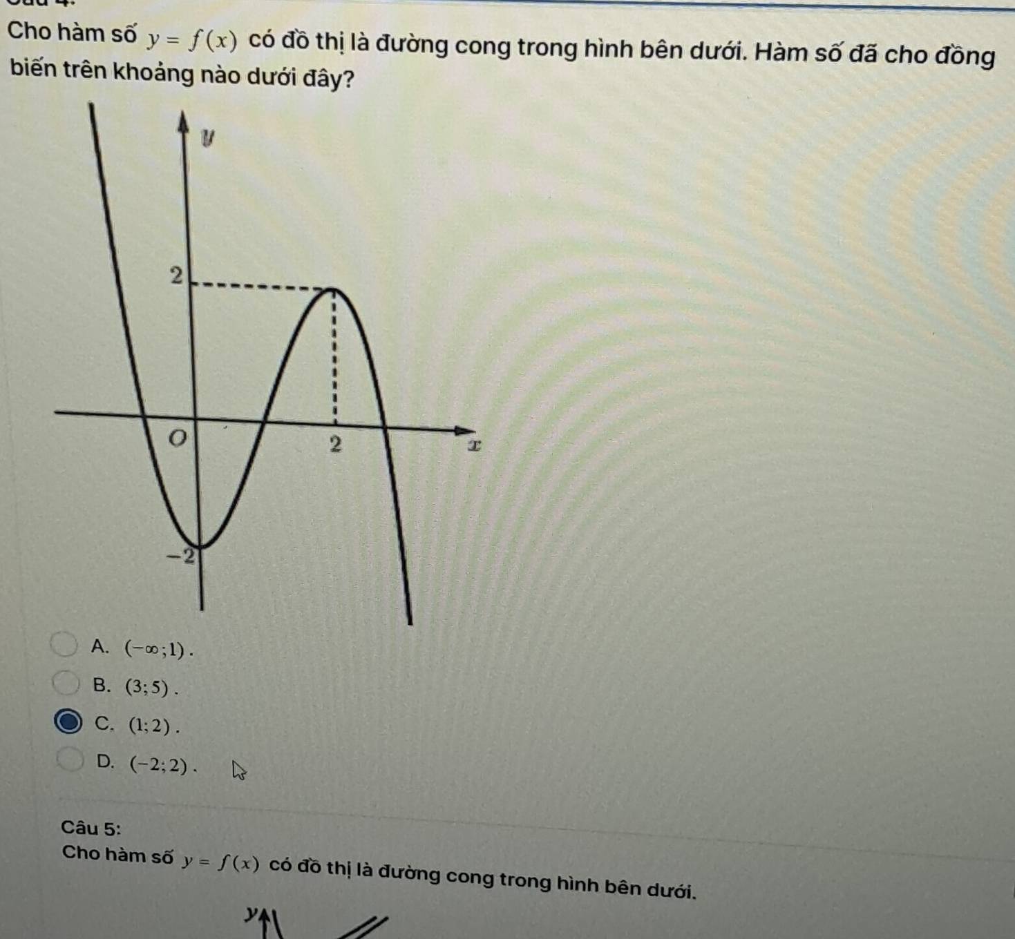 Cho hàm số y=f(x) có đồ thị là đường cong trong hình bên dưới. Hàm số đã cho đồng
biến trên khoảng nào dưới đây?
A. (-∈fty ;1).
B. (3;5).
C. (1;2).
D. (-2;2). 
Câu 5:
Cho hàm số y=f(x) có đồ thị là đường cong trong hình bên dưới.
y