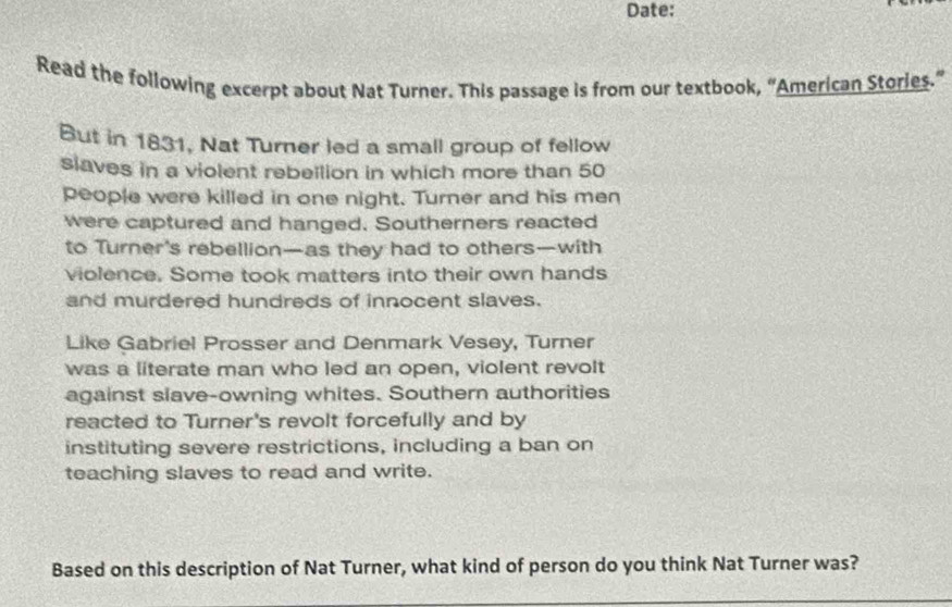 Date: 
Read the following excerpt about Nat Turner. This passage is from our textbook, “American Stories.” 
But in 1831, Nat Turner led a small group of fellow 
slaves in a violent rebellion in which more than 50
people were killed in one night. Turner and his men 
were captured and hanged. Southerners reacted 
to Turner's rebellion—as they had to others—with 
violence. Some took matters into their own hands 
and murdered hundreds of innocent slaves. 
Like Gabriel Prosser and Denmark Vesey, Turner 
was a literate man who led an open, violent revolt 
against slave-owning whites. Southern authorities 
reacted to Turner's revolt forcefully and by 
instituting severe restrictions, including a ban on 
teaching slaves to read and write. 
Based on this description of Nat Turner, what kind of person do you think Nat Turner was?