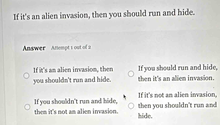 If it's an alien invasion, then you should run and hide.
Answer Attempt 1 out of 2
If it's an alien invasion, then If you should run and hide,
you shouldn't run and hide. then it's an alien invasion.
If it's not an alien invasion,
If you shouldn't run and hide, then you shouldn't run and
then it's not an alien invasion. hide.