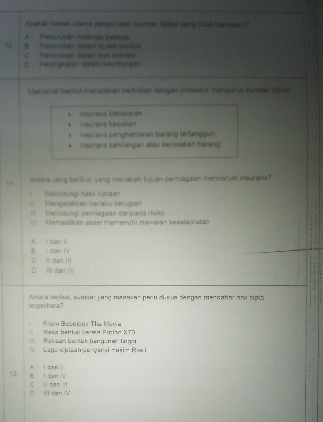 Apakah kesan utama pengurusan sumber fizikal yang tidak barkesan?
A Penurunan motivasi pekerja
10 B Penurunan dajam kualiti produk
C Penurunan dalam kos operas
D Peningkatan delam keuntungan
Makumat benkul merupäkan berkaitan dengan prosedur mengurus sumber fizikat.. Inaurans kebakaran
Insurans kecurian
Insurans penghantaran barang tertangguh. insurans kehilangan atau kerosakan barang
Antara yang berikut, yang manakah tujuan perniagaan mencarum insurans?
Melindungi hasil ciptaan
Mengelakkan berlaku kerugian
=I Melindungi perniagaan daripada risiko
IV Memastikan asset memenuhi piawaian keselamatan
A I dan II
B I dan IV
C ll dan III
D₹ III dan IV
Antara berikut, sumber yang manakah perlu diurus dengan mendaftar hak cipta
terpelihara?
l Filem Boboiboy The Movie
Reka bentuk kereta Proton X70
== Rekaan bentuk bangunan tinggi
IV Lagu ciptaan penyanyi Hakim Rosli
A I dan II
12. B I dan IV
C ll dan III
D III dan IV