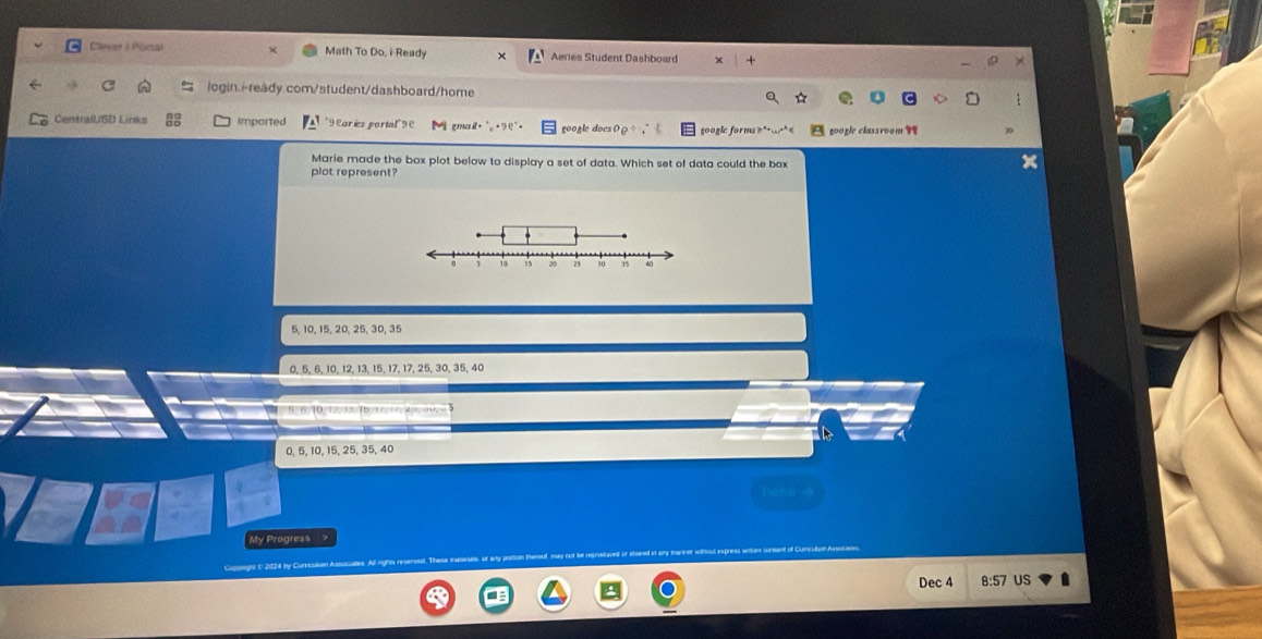 Claver I Portal Math To Do, i Ready Aeries Student Dashboard
login./ready.com/student/dashboard/home
CentralUSD Links Imported *9 Earies portal9 M gmail. google docs 0@ google forms ?* 351001 
Marie made the box plot below to display a set of data. Which set of data could the box
plot represent?
5, 10, 15, 20, 25, 30, 35
0, 5, 6, 10, 12, 13, 15, 17, 17, 25, 30, 35, 40 . 10. 12. 1b

0, 5, 10, 15, 25, 35, 40
Dene 
My Progress >
Dec 4 US