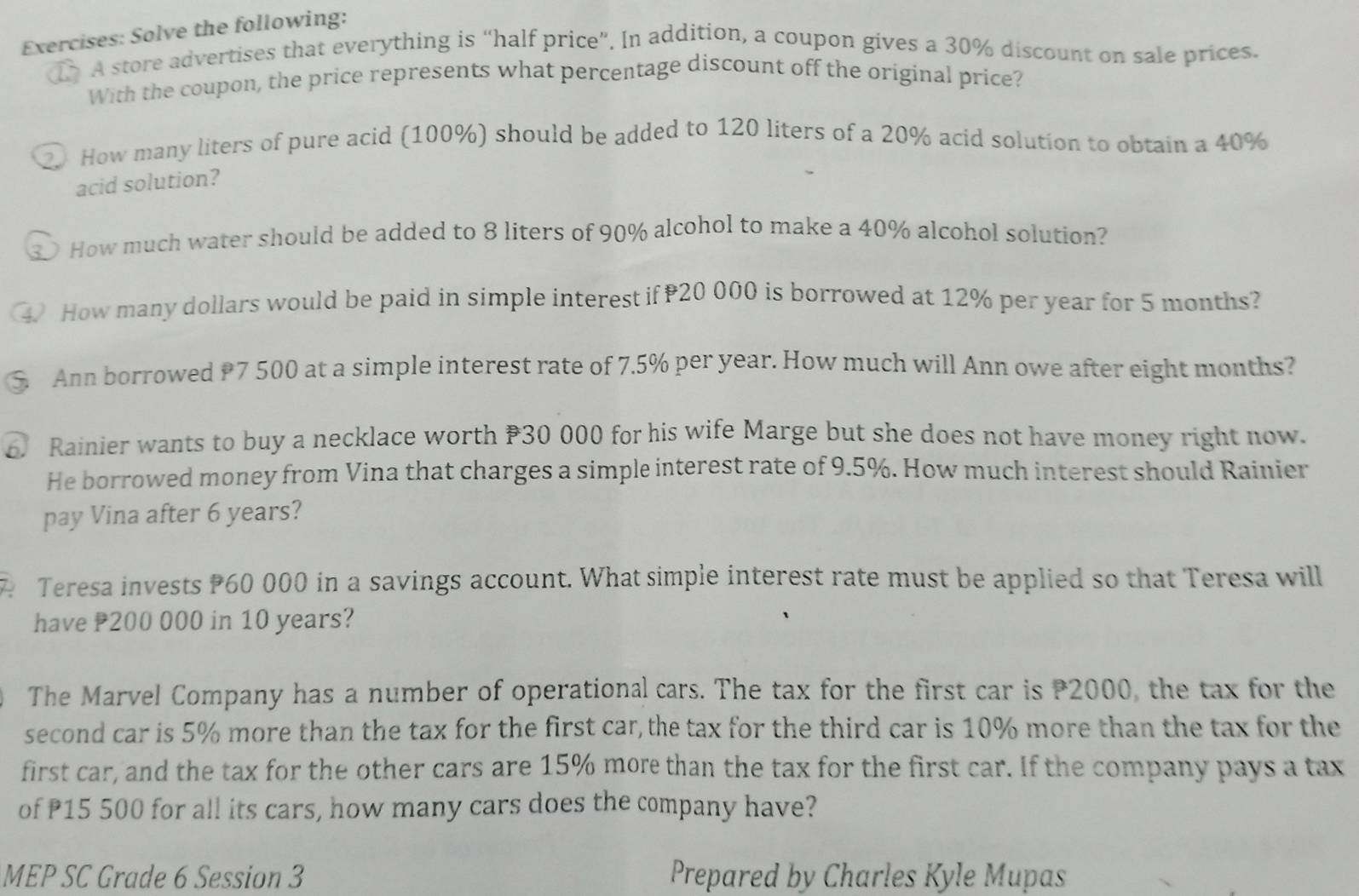 Solve the following: 
d A store advertises that everything is “half price”. In addition, a coupon gives a 30% discount on sale prices. 
With the coupon, the price represents what percentage discount off the original price? 
2 How many liters of pure acid (100%) should be added to 120 liters of a 20% acid solution to obtain a 40%
acid solution? 
How much water should be added to 8 liters of 90% alcohol to make a 40% alcohol solution? 
4 How many dollars would be paid in simple interest if 20 000 is borrowed at 12% per year for 5 months? 
Ann borrowed P7 500 at a simple interest rate of 7.5% per year. How much will Ann owe after eight months? 
6. Rainier wants to buy a necklace worth 30 000 for his wife Marge but she does not have money right now. 
He borrowed money from Vina that charges a simple interest rate of 9.5%. How much interest should Rainier 
pay Vina after 6 years? 
Teresa invests P60 000 in a savings account. What simple interest rate must be applied so that Teresa will 
have P200 000 in 10 years? 
The Marvel Company has a number of operational cars. The tax for the first car is 2000, the tax for the 
second car is 5% more than the tax for the first car, the tax for the third car is 10% more than the tax for the 
first car, and the tax for the other cars are 15% more than the tax for the first car. If the company pays a tax 
of P15 500 for all its cars, how many cars does the company have? 
MEP SC Grade 6 Session 3 Prepared by Charles Kyle Mupas