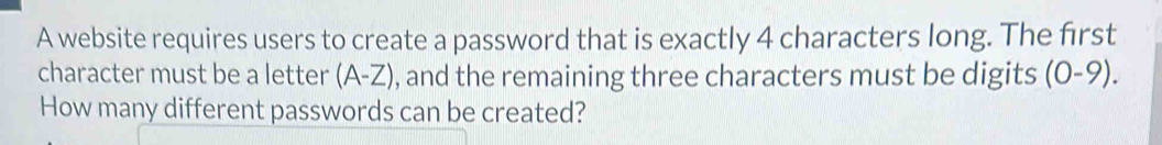 A website requires users to create a password that is exactly 4 characters long. The first 
character must be a letter (A-Z) , and the remaining three characters must be digits (0-9). 
How many different passwords can be created?