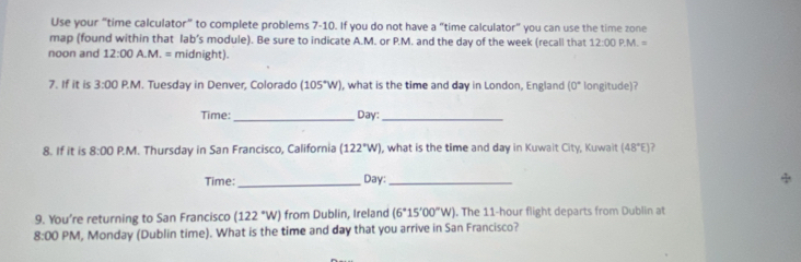 Use your “time calculator” to complete problems 7-10. If you do not have a “time calculator” you can use the time zone 
map (found within that lab’s module). Be sure to indicate A.M. or P.M. and the day of the week (recall that 12:00 PM=
noon and 12:00 A.M. = midnight). 
7. If it is 3:00 P.M. Tuesday in Denver, Colorado (105°W) , what is the time and day in London, England (0° longitude)? 
Time:_ Day:_ 
8. If it is 8:00 P.M. Thursday in San Francisco, California (122°W) , what is the time and day in Kuwait City, Kuwait (48°E)
Time:_ Day:_ 
9. You're returning to San Francisco (122°W) from Dublin, Ireland (6°15'00°W). The 11-hour flight departs from Dublin at 
8:00 PM, Monday (Dublin time). What is the time and day that you arrive in San Francisco?