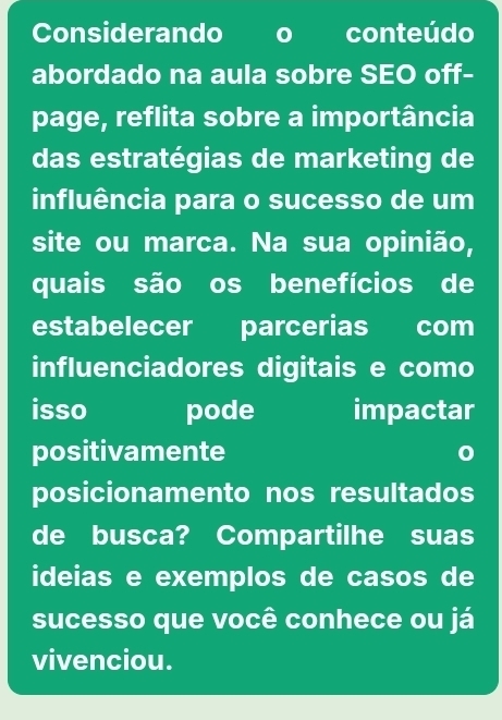 Considerando o conteúdo 
abordado na aula sobre SEO off- 
page, reflita sobre a importância 
das estratégias de marketing de 
influência para o sucesso de um 
site ou marca. Na sua opinião, 
quais são os benefícios de 
estabelecer parcerias com 
influenciadores digitais e como 
isso pode impactar 
positivamente 
posicionamento nos resultados 
de busca? Compartilhe suas 
ideias e exemplos de casos de 
sucesso que você conhece ou já 
vivenciou.