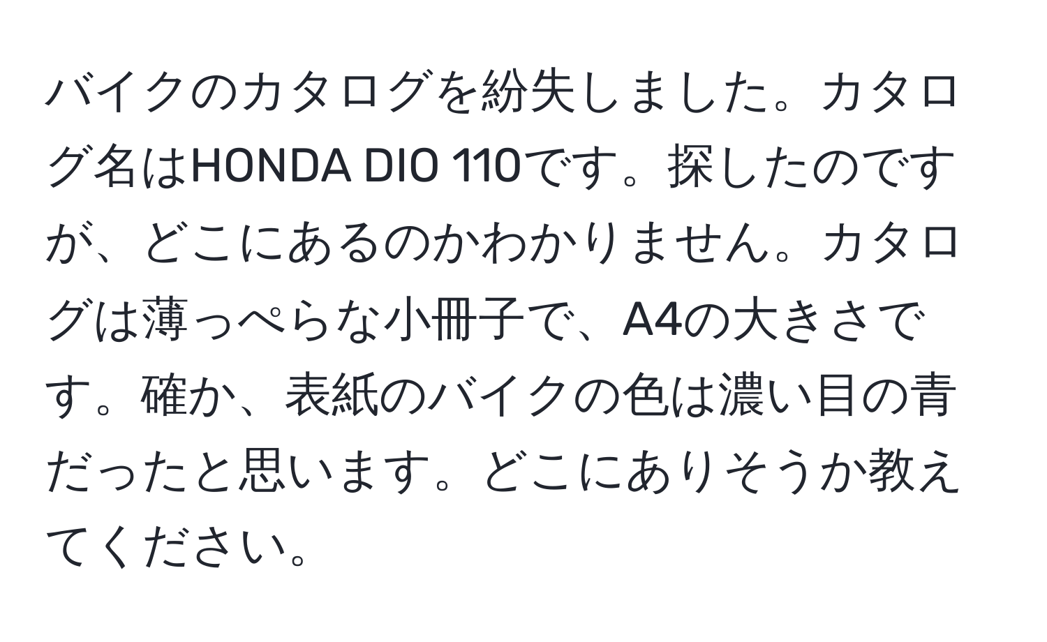 バイクのカタログを紛失しました。カタログ名はHONDA DIO 110です。探したのですが、どこにあるのかわかりません。カタログは薄っぺらな小冊子で、A4の大きさです。確か、表紙のバイクの色は濃い目の青だったと思います。どこにありそうか教えてください。