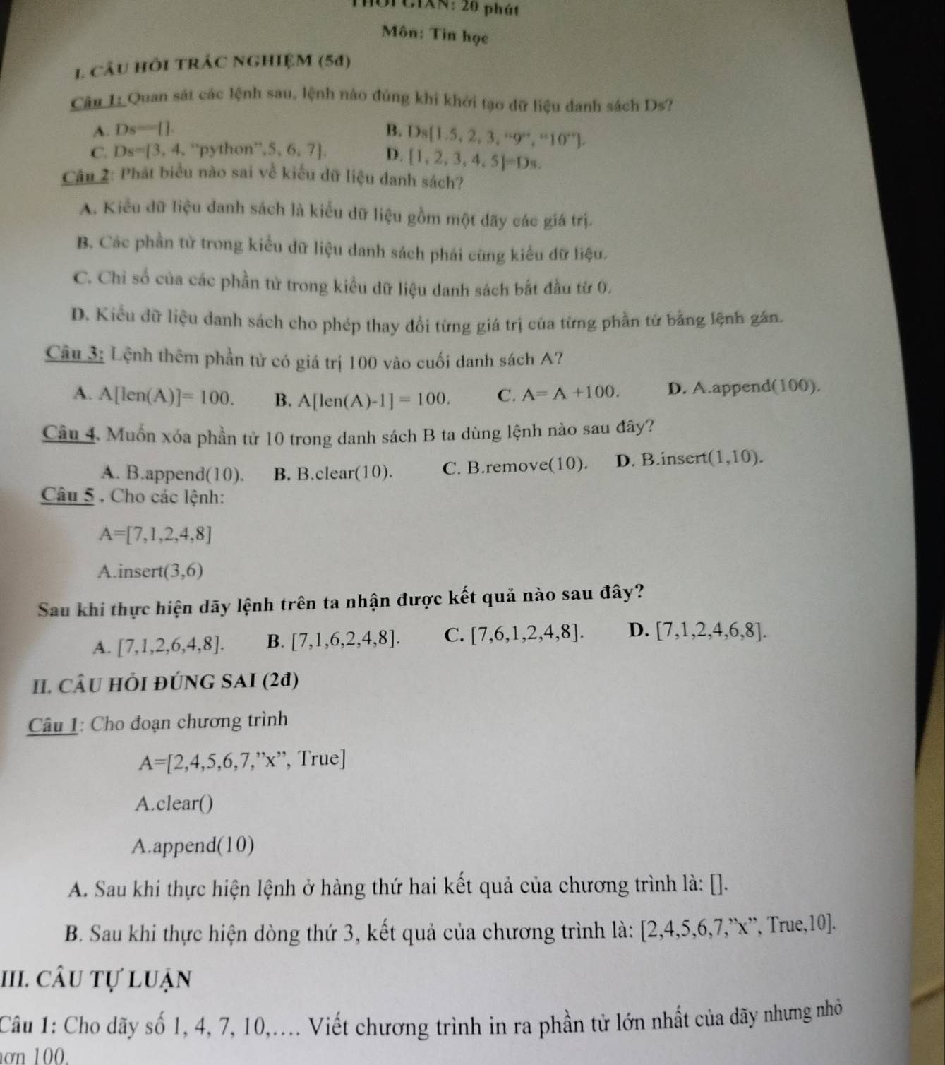 OI CIAN: 20 phát
Môn: Tin học
1 CÂU HÔI TRÁC NGHIỆM (54)
Câu 1: Quan sát các lệnh sau, lệnh nào đúng khi khởi tạo dữ liệu danh sách Ds?
A. Ds=[]. B. D_8 1.5,2,3,^...9^(..),^..10^(..) .
C. Ds=[3,4. ''python' ,5,6,7]. D. [1,2,3,4,5]=Ds.
Câu 2: Phát biểu nào sai về kiểu dữ liệu danh sách?
A. Kiểu dữ liệu danh sách là kiểu dữ liệu gồm một dãy các giá trị.
B. Các phần tử trong kiểu dữ liệu danh sách phái cùng kiểu dữ liệu.
C. Chỉ số của các phần tử trong kiểu dữ liệu danh sách bắt đầu từ 0.
D. Kiểu dữ liệu danh sách cho phép thay đổi từng giá trị của từng phần tử bằng lệnh gán.
Câu 3: Lệnh thêm phần tử có giá trị 100 vào cuối danh sách A?
A. A[len(A)]=100. B. A[len(A)-1]=100. C. A=A+100. D. A.append(100).
Cầu 4. Muốn xóa phần tử 10 trong danh sách B ta dùng lệnh nào sau đây?
A. B.append(10). B. B.clear(10). C. B.remove(10). D. B.insert (1,10).
Câu 5 . Cho các lệnh:
A=[7,1,2,4,8]
A.insert (3,6)
Sau khi thực hiện dãy lệnh trên ta nhận được kết quả nào sau đây?
A. [7,1,2,6,4,8]. B. [7,1,6,2,4,8]. C. [7,6,1,2,4,8]. D. [7,1,2,4,6,8].
II. CÂU HỏI đÚNG SAI (2ª)
Câu 1: Cho đoạn chương trình
A=[2,4,5,6,7,''x'' , True]
A. clear()
A.append(10)
A. Sau khi thực hiện lệnh ở hàng thứ hai kết quả của chương trình là: [].
B. Sau khi thực hiện dòng thứ 3, kết quả của chương trình là: [2 ,4,5,6,7,' x', True,10].
III. câu tự luận
Câu 1: Cho dãy số 1, 4, 7, 10,.... Viết chương trình in ra phần tử lớn nhất của dãy nhưng nhỏ
ơn  1 0 0