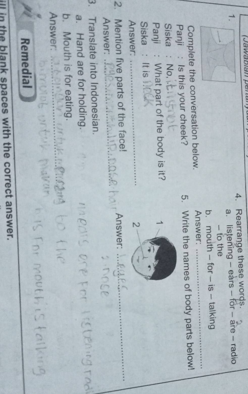 (Jawabian per 
1. 4. Rearrange these words. 
a. listening - ears - for - are - radio 
- to the 
b. mouth - for - is - talking 
Complete the conversation below. Answer: 
_ 
Panji : Is this your cheek? 5. Write the names of body parts below! 
Siska : No, 
Panji : What part of the body is it? 1 
Siska : It is 
Answer: 
_ 
2 
2. Mention five parts of the face! 
Answer: 
_ 
Answer: 
_ 
3. Translate into Indonesian. 
a. Hand are for holding. 
b. Mouth is for eating. 
Answer:_ 
Remedial 
ill in the blank spaces with the correct answer.