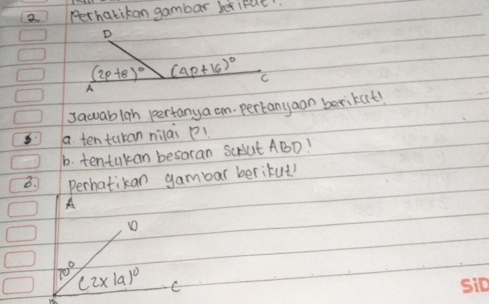 Perhatikan gambar betifut 
D
(2p+8)^circ  (4p+16)^circ  C 
A 
sawablah pertanya cm pertanyaan berikat! 
a. ten tukan nilai p! 
b. tentukan besaran ScAut ABD! 
3. Perhatikan gambar berikut! 
A 
D
70° (2* 19)^circ  C
10