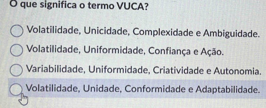 que significa o termo VUCA?
Volatilidade, Unicidade, Complexidade e Ambiguidade.
Volatilidade, Uniformidade, Confiança e Ação.
Variabilidade, Uniformidade, Criatividade e Autonomia.
Volatilidade, Unidade, Conformidade e Adaptabilidade.