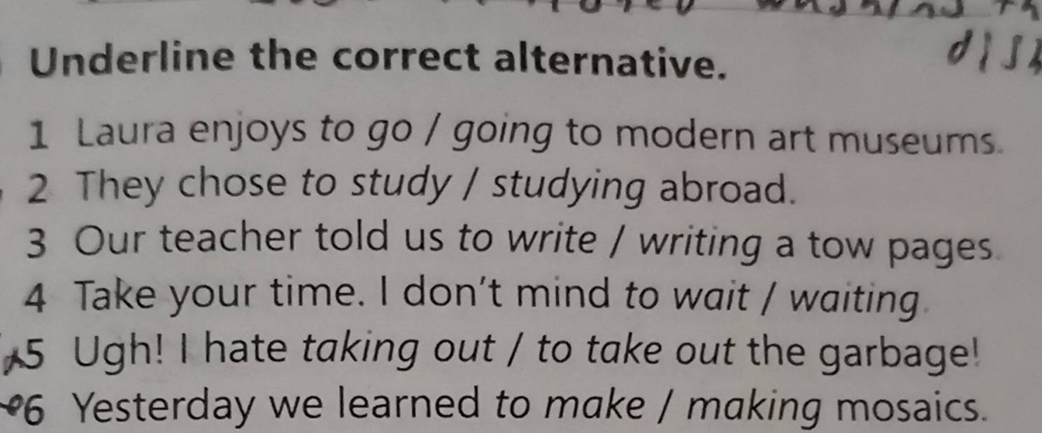 Underline the correct alternative. 
1 Laura enjoys to go / going to modern art museums. 
2 They chose to study / studying abroad. 
3 Our teacher told us to write / writing a tow pages 
4 Take your time. I don't mind to wait / waiting. 
5 Ugh! I hate taking out / to take out the garbage! 
6 Yesterday we learned to make / making mosaics.