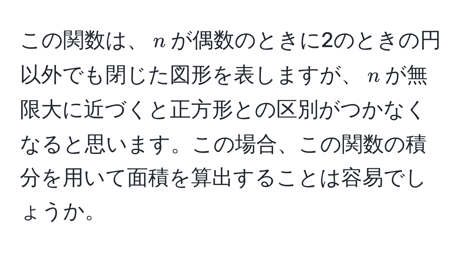 この関数は、$n$が偶数のときに2のときの円以外でも閉じた図形を表しますが、$n$が無限大に近づくと正方形との区別がつかなくなると思います。この場合、この関数の積分を用いて面積を算出することは容易でしょうか。