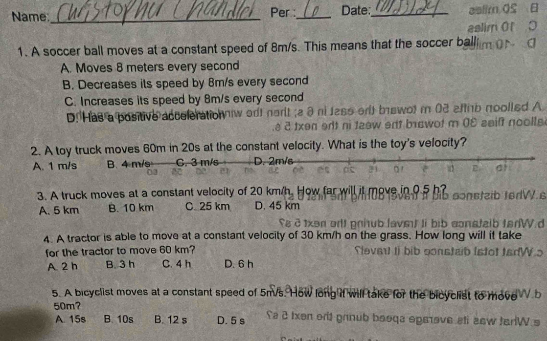 Name_ Per :_ Date:_
ealim OS B
aslimOt
1. A soccer ball moves at a constant speed of 8m/s. This means that the soccer ballim
A. Moves 8 meters every second
B. Decreases its speed by 8m/s every second
C. Increases its speed by 8m/s every second
é é txen ent ni taew ent biswot m 08 saif noolle
2. A toy truck moves 60m in 20s at the constant velocity. What is the toy's velocity?
A. 1 m/s B. 4 m/s C. 3 m/s D. 2m/s
E at
3. A truck moves at a constant velocity of 20 km/h. How far will it move in 0.5 h? sonstzib terW.s
A. 5 km B. 10 km C. 25 km D. 45 km
2 1xən orlt prhub lavst li bib constalb terW d
4. A tractor is able to move at a constant velocity of 30 km/h on the grass. How long will it take
for the tractor to move 60 km? Slevert Ii bib sonstaib lstot tadWo
A 2 h B. 3 h C. 4 h D. 6 h
5. A bicyclist moves at a constant speed of 5m/s. How long it will take for the bicyclist to move b
50m?
A. 15s B. 10s B. 12 s D. 5 s Sa 2 txen orit grnub beoqa opeove ati asw tarW s