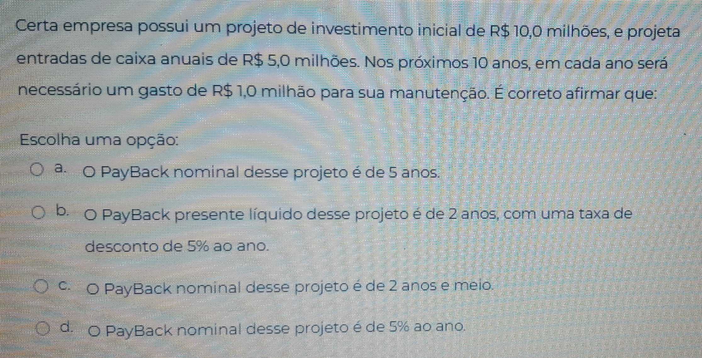 Certa empresa possui um projeto de investimento inicial de R$ 10,0 milhões, e projeta
entradas de caixa anuais de R$ 5,0 milhões. Nos próximos 10 anos, em cada ano será
necessário um gasto de R$ 1,0 milhão para sua manutenção. É correto afirmar que:
Escolha uma opção:
ª O PayBack nominal desse projeto é de 5 anos.
b. O PayBack presente líquido desse projeto é de 2 anos, com uma taxa de
desconto de 5% ao ano.
9 O PayBack nominal desse projeto é de 2 anos e meio.
d. O PayBack nominal desse projeto é de 5% ao ano.