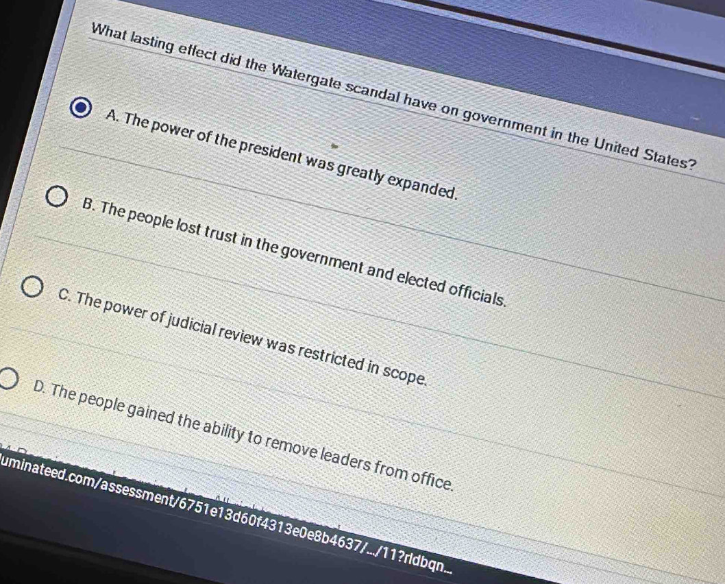 What lasting effect did the Watergate scandal have on government in the United States?
A. The power of the president was greatly expanded.
B. The people lost trust in the government and elected officials
C. The power of judicial review was restricted in scope
D. The people gained the ability to remove leaders from office
uminateed.com/assessment/6751e13d60f4313e0e8b4637/.../11?rldbqn..