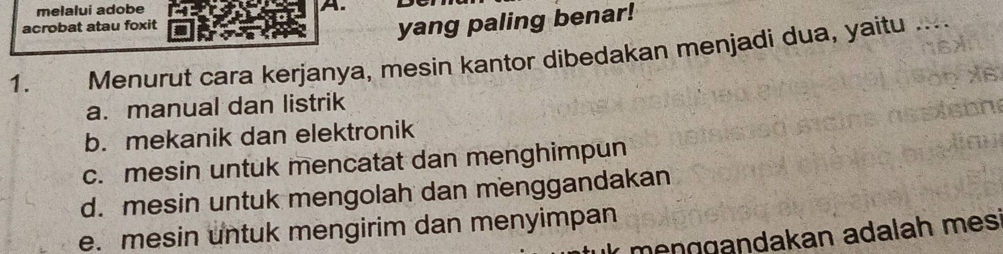 melalui adobe A.
acrobat atau foxit
yang paling benar!
1.
Menurut cara kerjanya, mesin kantor dibedakan menjadi dua, yaitu ....
a. manual dan listrik
b. mekanik dan elektronik
c. mesin untuk mencatat dan menghimpun
d. mesin untuk mengolah dan menggandakan
e. mesin untuk mengirim dan menyimpan
mençgandakan adalah mes