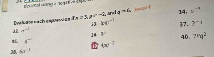 decimal using a negative expon 
34. p^(-3)
Evaluate each expression if n=3, p=-2 , and q=6 (Example 4) 
33. (pq)^-2
32. n^(-5) 37. 2^(-q)
35. -q^(-1) 36. 9^p
40. 7^pq^2
38. 6n^(-3) 39 4pq^(-2)