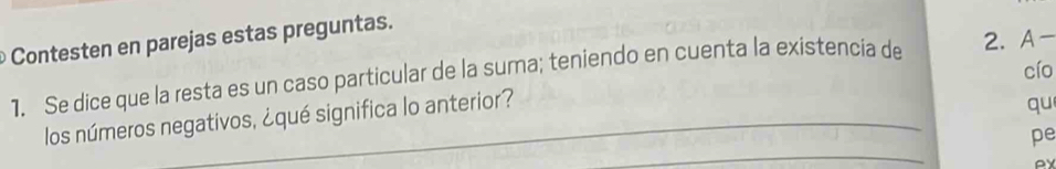 Contesten en parejas estas preguntas. 
cío 
1. Se dice que la resta es un caso particular de la suma; teniendo en cuenta la existencia de 2. A-
_ 
los números negativos, ¿qué significa lo anterior? 
qu 
pe