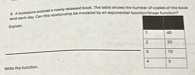 A bookstore ordered a newly released book. The table shows the number of copies of the book 
sold each day. Can this relationship be modeled by an exponential function/linear function? 
Explain. 
Write the function.