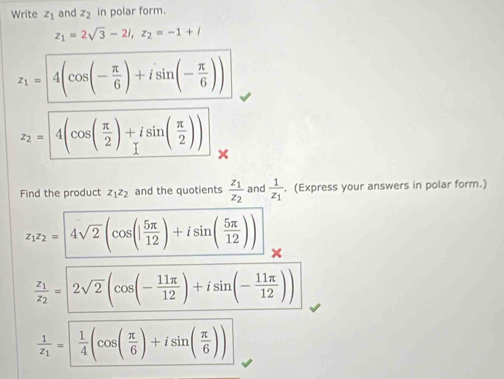 Write z_1 and z_2 in polar form.
z_1=2sqrt(3)-2i, z_2=-1+i
z_1= 4(cos (- π /6 )+isin (- π /6 ))
z_2=4(cos ( π /2 )+isin ( π /2 ))
Find the product z_1z_2 and the quotients frac z_1z_2 and frac 1z_1. (Express your answers in polar form.)
z_1z_2= 4sqrt(2)(cos (| 5π /12 )+isin ( 5π /12 ))
frac z_1z_2=|2sqrt(2)|cos (- 11π /12 )+isin (- 11π /12 ))
frac 1z_1=  1/4 (cos ( π /6 )+isin ( π /6 ))