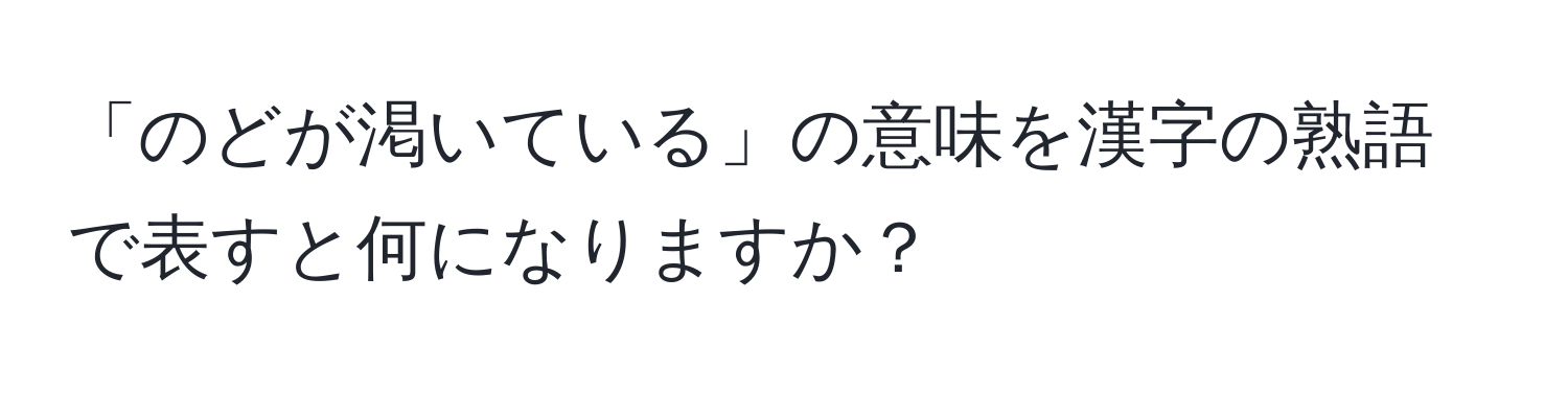 「のどが渇いている」の意味を漢字の熟語で表すと何になりますか？