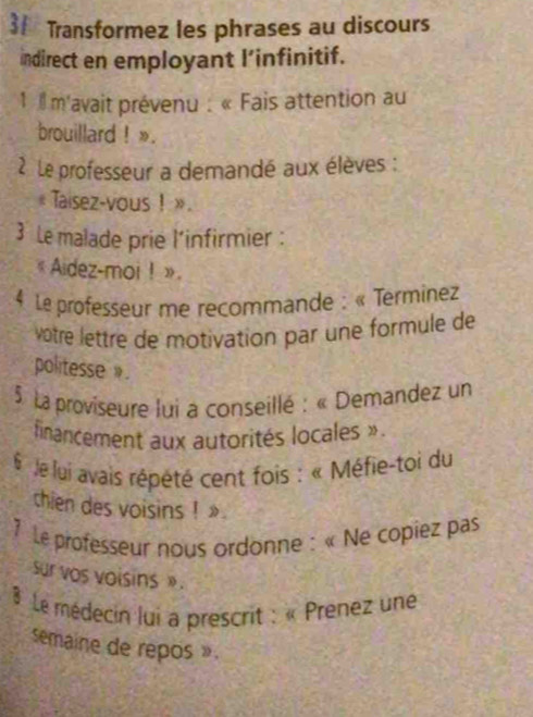 Transformez les phrases au discours 
indirect en employant l’infinitif. 
1 1 m'avait prévenu : « Fais attention au 
brouillard ! ». 
2 Le professeur a demandé aux élèves : 
. Taisez-vous ! » . 
3 Le malade prie l’infirmier : 
《 Aidez-moi ! » 
4 Le professeur me recommande : « Terminez 
vôtré lettre de motivation par une formule de 
politesse . 
* 5 La proviseure lui a conseillé : « Demandez un 
financement aux autorités locales » 
Je lui avais répété cent fois : « Méfie-toi du 
thien des voisins ! » 
Le professeur nous ordonne : « Ne copiez pas 
sur vos voisins » . 
Le médecin lui a prescrit : « Prenez une 
semaine de repos »