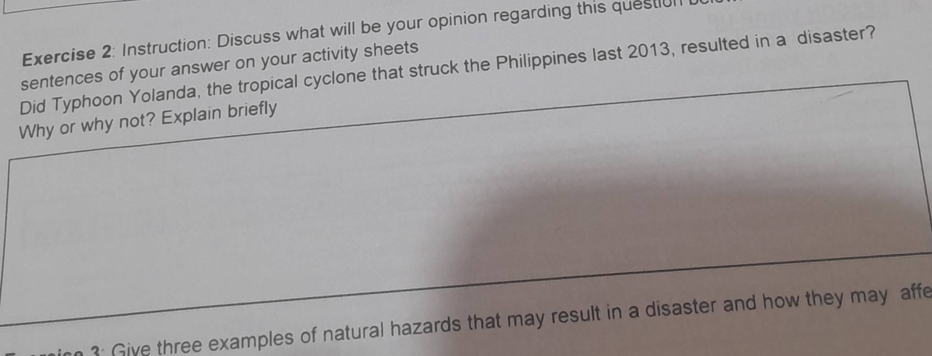 Instruction: Discuss what will be your opinion regarding this questul 
sentences of your answer on your activity sheets Did Typhoon Yolanda, the tropical cyclone that struck the Philippines last 2013, resulted in a disaster? 
Why or why not? Explain briefly 
3: Give three examples of natural hazards that may result in a disaster and how they may affe