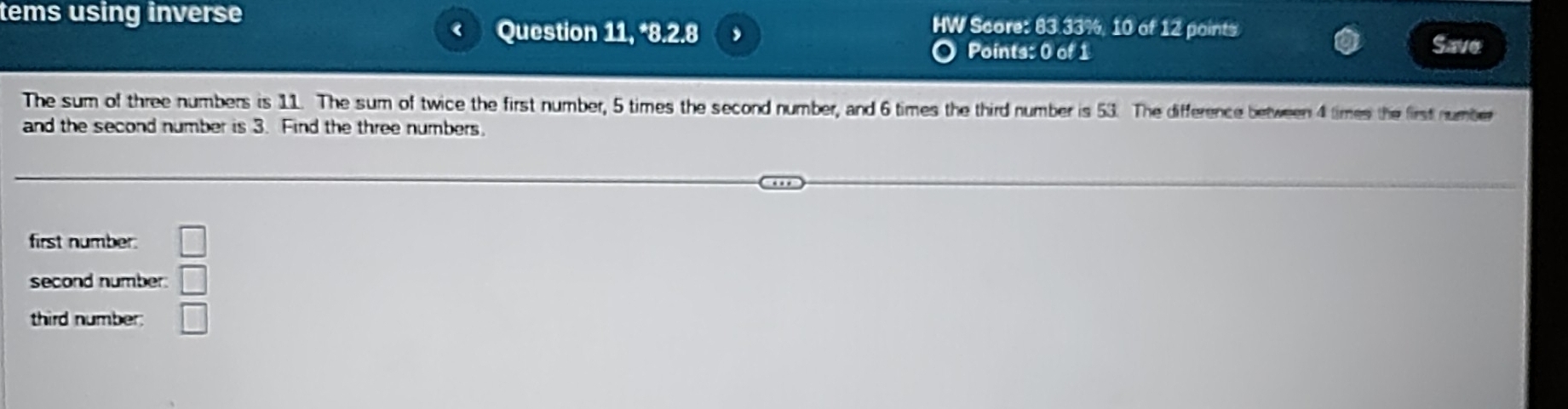 tems using inverse HW Score: 83 33%, 10 of 12 points Save 
Question 11, *8.2.8 
Points: 0 of 1 
The sum of three numbers is 11. The sum of twice the first number, 5 times the second number, and 6 times the third number is 53. The difference between 4 times the first number 
and the second number is 3. Find the three numbers 
first number. □ 
second number □ 
third number. □