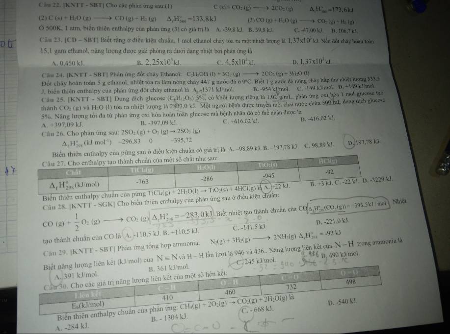 [KNTT - SBT] Cho các phán ứng sau:(1) C(s)+CO_2(g)to 2CO_2(g)  1/4  △ _r_W''_re=173.6kJ
(2) C(s)+H_2O(g)to CO(g)+H_2 (g) △ ,H_(500)°=133.8kJ (3) CO(g)+H_2O(g)to CO_2(g)+H_2(g)
O 500K, 1 atm, biến thiên enthalpy của phán ứng (3) có giá trị là A. -39,8 kJ. B. 39,8 kJ. C. -47,00k  D. 106,7 kJ.
Cău 23.|CD-SBT| Biết rằng ở điều kiện chuẩn, 1 mol ethanol chây tóa ra một nhiệt lượng là 1,37* 10^3kJ Nếu đốt chây hoàn toàn
15,1 gam ethanol, năng lượng được giải phóng ra dưới dạng nhiệt bởi phân ứng là
A. 0,450 kJ. B. 2,25* 10^3kJ. C. 4,5* 10^2kJ. D. 1.37* 10^3kJ.
Câu 24. [KNTT - SBT] Phán ứng đốt chây Ethanol: C₂H₂OH (1)+30 ,0 = 2CO_2(g)+3H_2O(l
Đốt chảy hoàn toàn 5 g ethanol, nhiệt tòa ra làm nóng chảy 447 g nước đá ở 0^nC Biết 1 g nước đá nông chây hắp thụ nhiệt lượng 333.5
J. biển thiên enthalpy của phán ứng đổt cháy ethanol là A. -1371 kJ/mol. B. - 54 kl/mol. C. -149 kJ/mol. D. +149 kJ/mol
Câu 25. [KNTT - SB r Dung dịch glucose (C_6H_12O_6)5% , có khổi lượng riêng là 1.02g /mL, phán ứng oxi hỏa 1 mol glucose tao
thành CO_2(g) và H_2O (1) tóa ra nhiệt lượng là 2803,0 kJ. Một người bệnh được truyền mo : chai nước chứa 500 mL dung dịch glucose
5%. Năng lượng tối đa từ phản ứng oxi hóa hoãn toàn glucose mà bệnh nhân đó có thể nhận được là
A. +39 (1)^circ  B. -397,09 kJ. C. ÷416,02 kJ. D. -416,02 kJ.
Câu 26. Cho phân ứng sau: 2SO_2(g)+O_2(g)to 2SO_3(g)
△ _tH_(201)°(kJmol^(-1)) -296,83 0 -395,72
u ở điều kiện chuân có giá trị là A. -98,89 kJ. B. -197,78 kJ. C. 98,89 kJ. D.)197,78 kJ.
Câu 28. [KNTT - SGK] Cho biển thiên enthalpy của phân ứng sau ở điều kiện chuẩn: 
Biển thiên enthalpy chuẩn của pứng
CO(g)+ 1/2 O_2(g)to CO_2(g)|_ △ _1H_(20K)°=-283,0kJ Biết nhiệt tạo thành chuẩn của CO △ _tH_(2n)°(CO_2(g))=-393.5kJ/mol Nhiệt
tạo thành chuẩn của CO là A. -110,5 kJ. B. +110,5 kJ. C. -141.5 kJ. D. -221.0 kJ.
Câu 29. [KNTT - SBT[ Phản ứng tổng hợp ammonia:
N-H
ol) của Nequiv NvaH-H H lần lượt là 946 và 436.. Năng lượng liên kết của N_2(g)+3H_2(g)to 2NH_3(g)△ _rH_(200)°=-92kJ p. 490 kJ/mol. trong ammonia là
kJ/mol
Bin thiên
A. -284 kJ. B. - 1304 kJ.