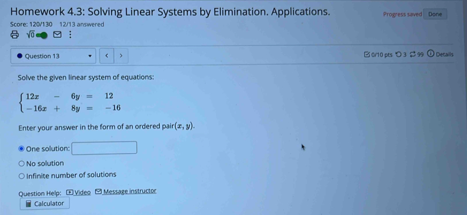 Homework 4.3: Solving Linear Systems by Elimination. Applications. Progress saved Done
Score: 120/130 12/13 answered
sqrt(0) :
Question 13 > 0/10 pts つ 3 99 ⓘ Details
Solve the given linear system of equations:
beginarrayl 12x-6y=12 -16x+8y=-16endarray.
Enter your answer in the form of an ordered pair (x,y).
One solution: _ □ 
No solution
Infinite number of solutions
Question Help: - Video Message instructor
Calculator