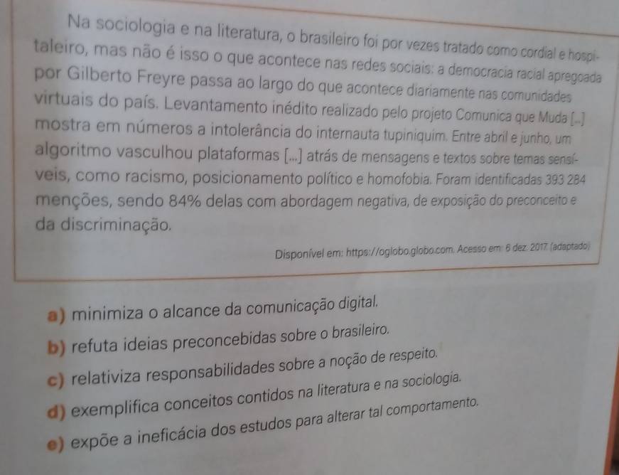 Na sociologia e na literatura, o brasileiro foi por vezes tratado como cordial e hospi-
taleiro, mas não é isso o que acontece nas redes sociais: a democracia racial apregoada
por Gilberto Freyre passa ao largo do que acontece diariamente nas comunidades
virtuais do país. Levantamento inédito realizado pelo projeto Comunica que Muda ([..].
mostra em números a intolerância do internauta tupiniquim. Entre abril e junho, um
algoritmo vasculhou plataformas [...] atrás de mensagens e textos sobre temas sensí-
veis, como racismo, posicionamento político e homofobia. Foram identificadas 393 284
menções, sendo 84% delas com abordagem negativa, de exposição do preconceito e
da discriminação.
Disponível em: https://oglobo.globo.com. Acesso em: 6 dez. 2017. (adaptado)
a) minimiza o alcance da comunicação digital.
b) refuta ideias preconcebidas sobre o brasileiro.
c) relativiza responsabilidades sobre a noção de respeito.
d) exemplifica conceitos contidos na literatura e na sociología.
e) expõe a ineficácia dos estudos para alterar tal comportamento.