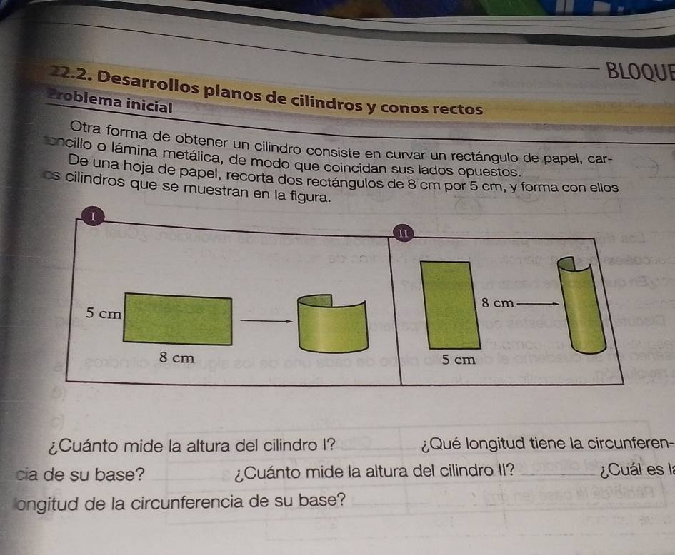 BLOQUE 
2.2. Desarrollos planos de cilindros y conos rectos 
Problema inicial 
Otra forma de obtener un cilindro consiste en curvar un rectángulo de papel, car 
oncillo o lámina metálica, de modo que coincidan sus lados opuestos. 
De una hoja de papel, recorta dos rectángulos de 8 cm por 5 cm, y forma con ellos 
cs cilindros que se muestran en la figura. 
I 
II
8 cm
5 cm
8 cm 5 cm
¿Cuánto mide la altura del cilindro I? _¿Qué longitud tiene la circunferen- 
cia de su base? ¿Cuánto mide la altura del cilindro II? _¿Cuál es la 
ongitud de la circunferencia de su base?_