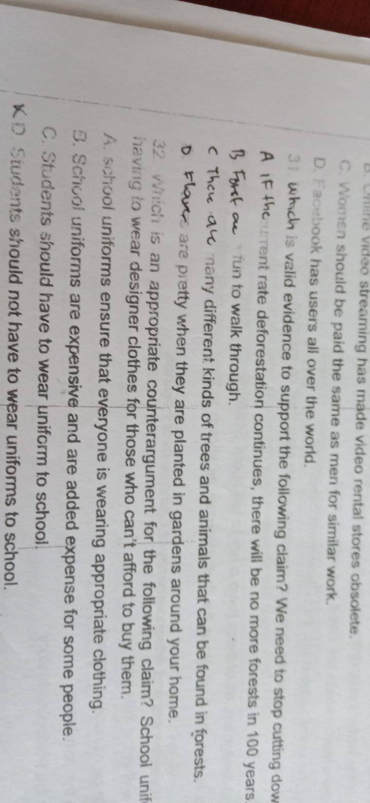 . Uhline video streaming has made video rental stores obsolete.
C. Women should be paid the same as men for similar work.
D. Facebook has users all over the world.
31. h is valid evidence to support the following claim? We need to stop cutting dow
urrent rate deforestation continues, there will be no more forests in 100 years
fun to walk through.
many different kinds of trees and animals that can be found in forests.
are pretty when they are planted in gardens around your home.
32 Which is an appropriate counterargument for the following claim? School unif
having to wear designer clothes for those who can't afford to buy them.
A. school uniforms ensure that everyone is wearing appropriate clothing.
B. School uniforms are expensive and are added expense for some people.
C. Students should have to wear uniform to school.
K D. Students should not have to wear uniforms to school.
