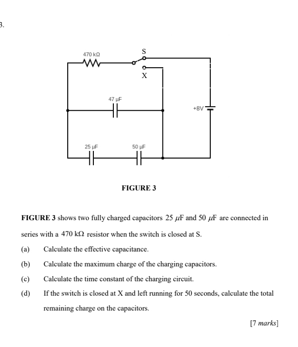 470 kΩ S
X
47 μF
+8V
25 μF 50 μF
FIGURE 3 
FIGURE 3 shows two fully charged capacitors 25 µF and 50 µF are connected in 
series with a 470 kΩ resistor when the switch is closed at S. 
(a) Calculate the effective capacitance. 
(b) Calculate the maximum charge of the charging capacitors. 
(c) Calculate the time constant of the charging circuit. 
(d) If the switch is closed at X and left running for 50 seconds, calculate the total 
remaining charge on the capacitors. 
[7 marks]