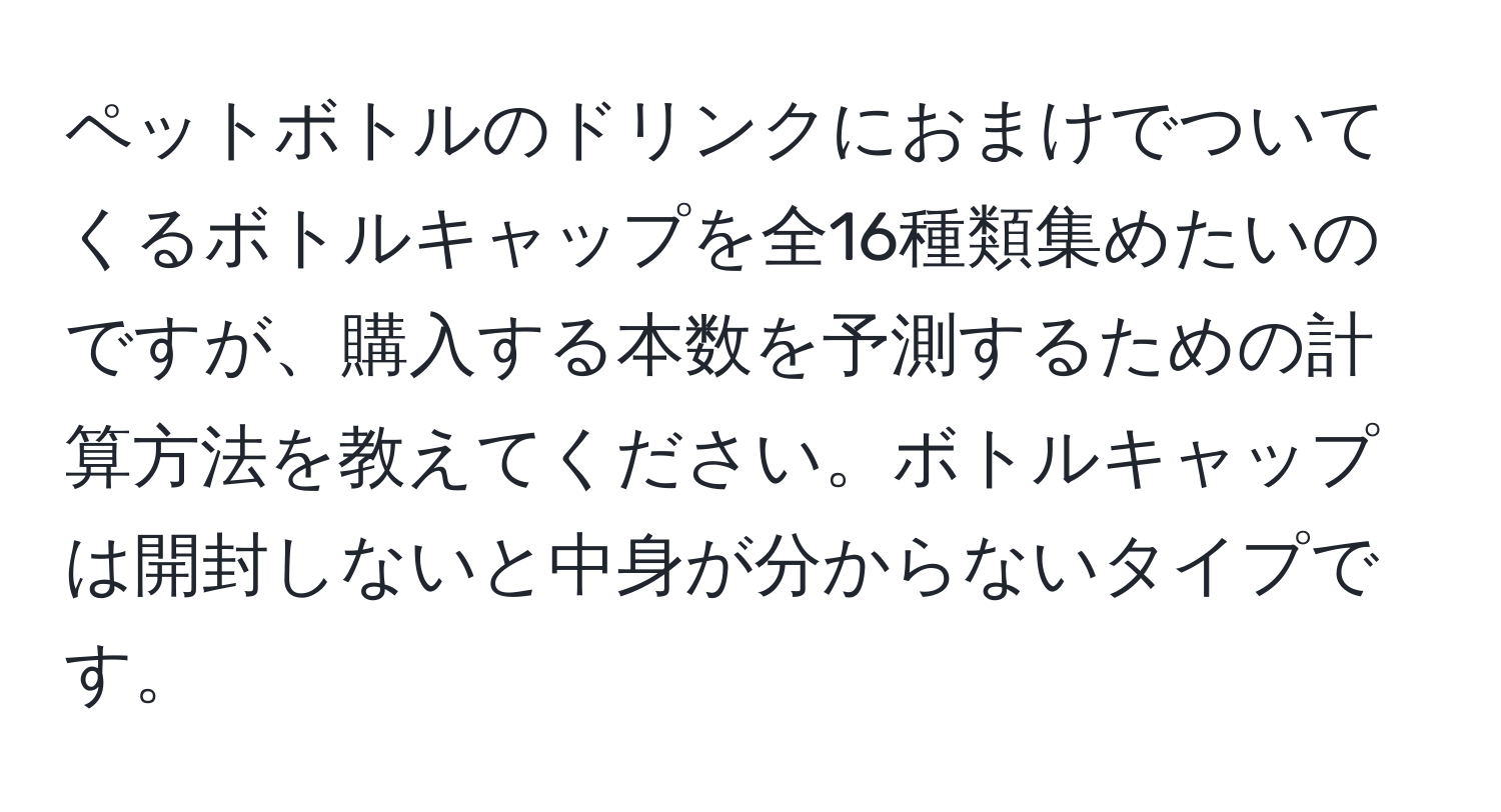 ペットボトルのドリンクにおまけでついてくるボトルキャップを全16種類集めたいのですが、購入する本数を予測するための計算方法を教えてください。ボトルキャップは開封しないと中身が分からないタイプです。