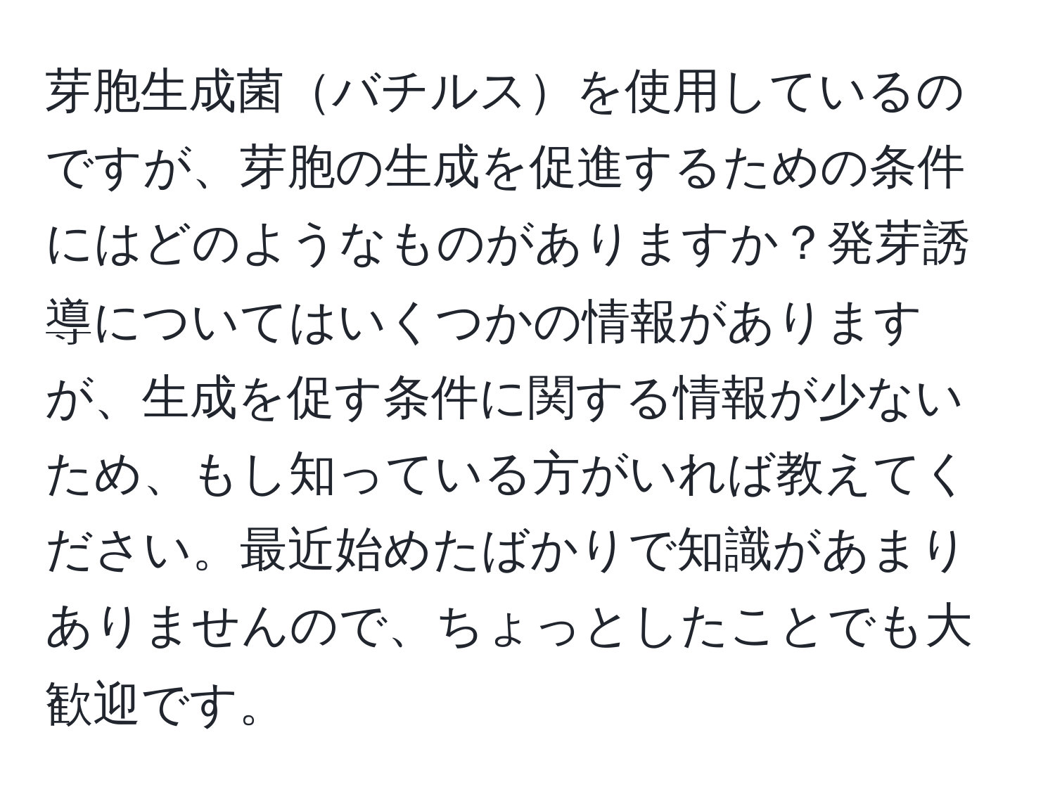 芽胞生成菌バチルスを使用しているのですが、芽胞の生成を促進するための条件にはどのようなものがありますか？発芽誘導についてはいくつかの情報がありますが、生成を促す条件に関する情報が少ないため、もし知っている方がいれば教えてください。最近始めたばかりで知識があまりありませんので、ちょっとしたことでも大歓迎です。