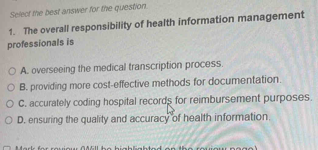 Select the best answer for the question.
1. The overall responsibility of health information management
professionals is
A. overseeing the medical transcription process.
B. providing more cost-effective methods for documentation.
C. accurately coding hospital records for reimbursement purposes.
D. ensuring the quality and accuracy of health information.
f r reviow AMill be biablia b