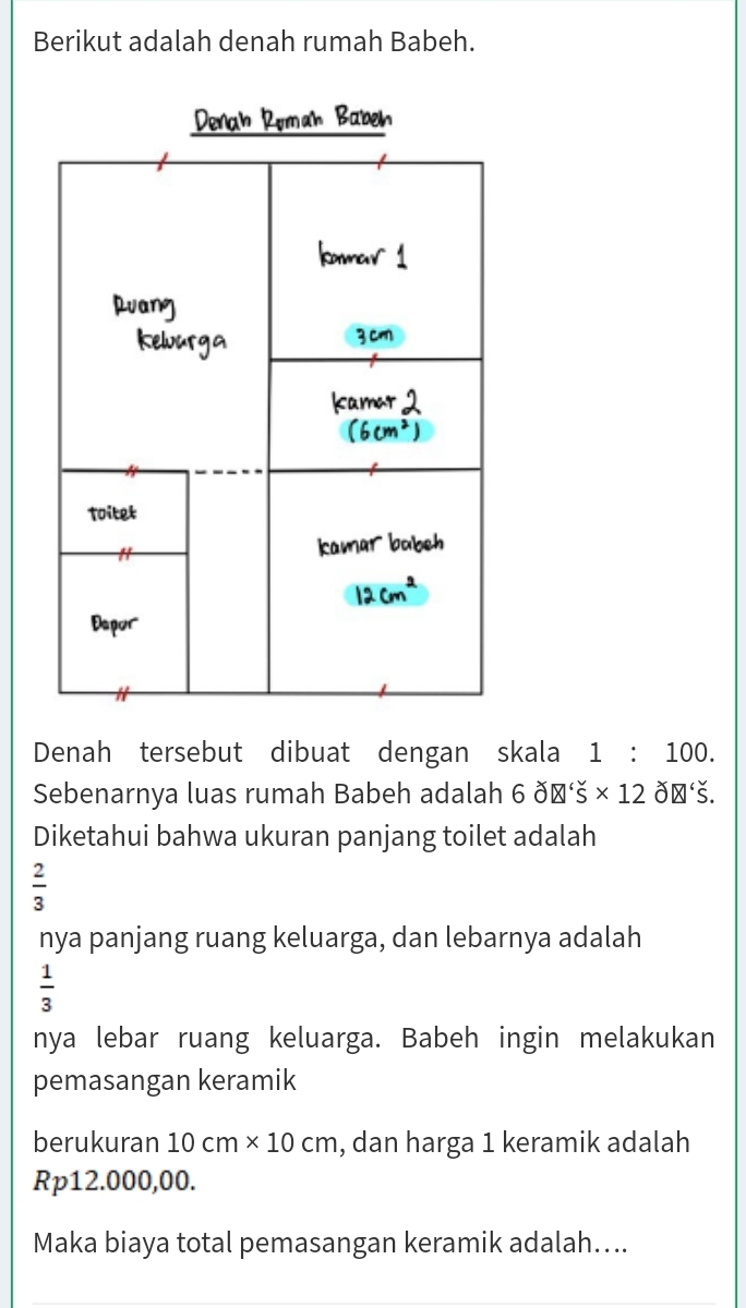 Berikut adalah denah rumah Babeh. 
. 
Toitet 
Depor 
Denah tersebut dibuat dengan skala 1:100. 
Sebenarnya luas rumah Babeh adalah 6delta varnothing 'S* 12delta varnothing 'S. 
Diketahui bahwa ukuran panjang toilet adalah
 2/3 
nya panjang ruang keluarga, dan lebarnya adalah
 1/3 
nya lebar ruang keluarga. Babeh ingin melakukan 
pemasangan keramik 
berukuran 10cm* 10cm , dan harga 1 keramik adalah
Rp12.000,00. 
Maka biaya total pemasangan keramik adalah…...