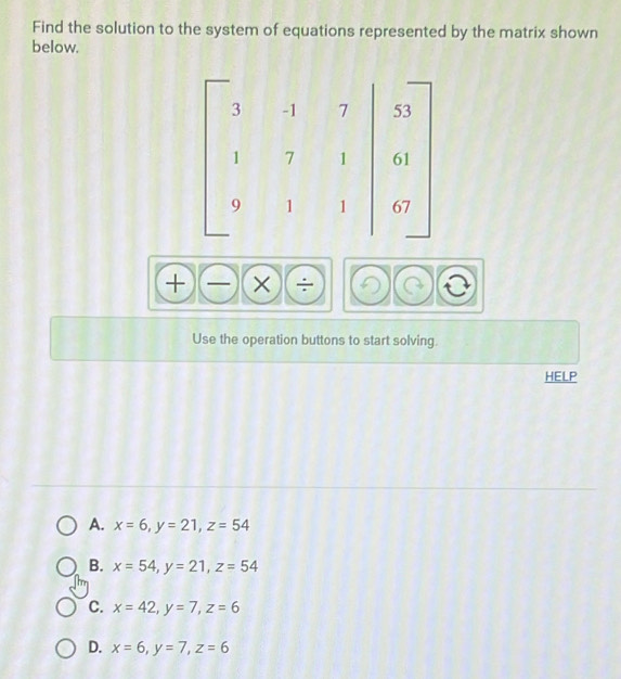 Find the solution to the system of equations represented by the matrix shown
below.
+)(-)(* ) _.
Use the operation buttons to start solving.
HELP
A. x=6, y=21, z=54
B. x=54, y=21, z=54
C. x=42, y=7, z=6
D. x=6, y=7, z=6