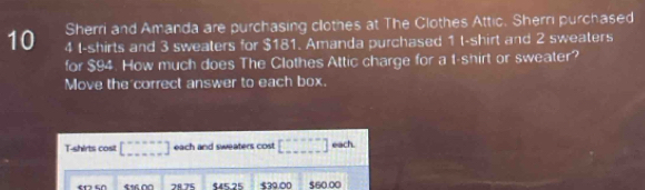 Sherri and Amanda are purchasing clothes at The Clothes Attic. Shern purchased
10 4 I-shirts and 3 sweaters for $181. Amanda purchased 1 t-shirt and 2 sweaters
for $94. How much does The Clothes Attic charge for a t-shirt or sweater?
Move the correct answer to each box.
T-shirts cost [ [beginarrayr n-·s  ·s  ·s  ·s  ·s endbmatrix each and sweaters cost [beginarrayr ·s  -----endarray ] each.
7875 $45.25 $39.00 $60.00